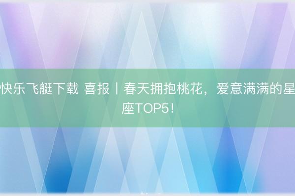 快乐飞艇下载 喜报丨春天拥抱桃花，爱意满满的星座TOP5！