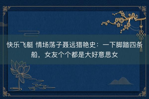 快乐飞艇 情场荡子聂远猎艳史：一下脚踏四条船，女友个个都是大好意思女