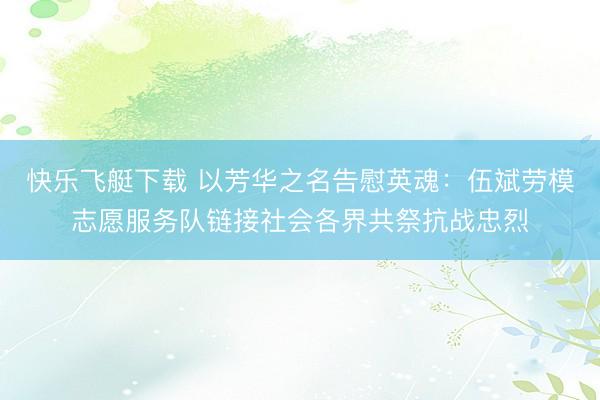 快乐飞艇下载 以芳华之名告慰英魂:伍斌劳模志愿服务队链接社会各界共祭抗战忠烈
