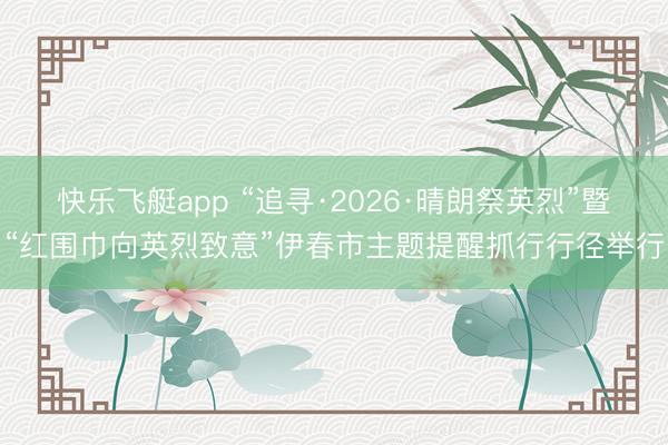 快乐飞艇app “追寻·2026·晴朗祭英烈”暨“红围巾向英烈致意”伊春市主题提醒抓行行径举行