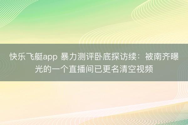 快乐飞艇app 暴力测评卧底探访续：被南齐曝光的一个直播间已更名清空视频