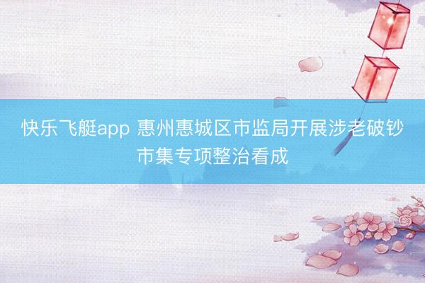 快乐飞艇app 惠州惠城区市监局开展涉老破钞市集专项整治看成