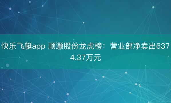 快乐飞艇app 顺灏股份龙虎榜:营业部净卖出6374.37万元