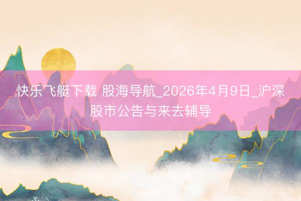 快乐飞艇下载 股海导航_2026年4月9日_沪深股市公告与来去辅导