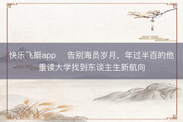 快乐飞艇app 告别海员岁月,年过半百的他重读大学找到东谈主生新航向