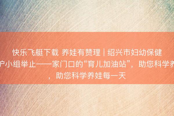 快乐飞艇下载 养娃有赞理 | 绍兴市妇幼保健院养育照护小组举止——家门口的“育儿加油站”，助您科学养娃每一天