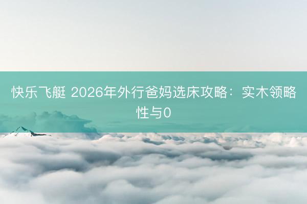 快乐飞艇 2026年外行爸妈选床攻略：实木领略性与0