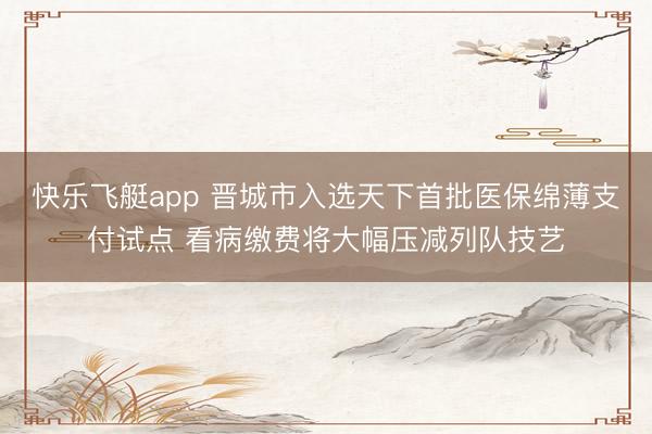 快乐飞艇app 晋城市入选天下首批医保绵薄支付试点 看病缴费将大幅压减列队技艺