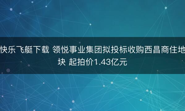 快乐飞艇下载 领悦事业集团拟投标收购西昌商住地块 起拍价1.43亿元