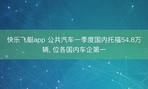 快乐飞艇app 公共汽车一季度国内托福54.8万辆， 位各国内车企第一