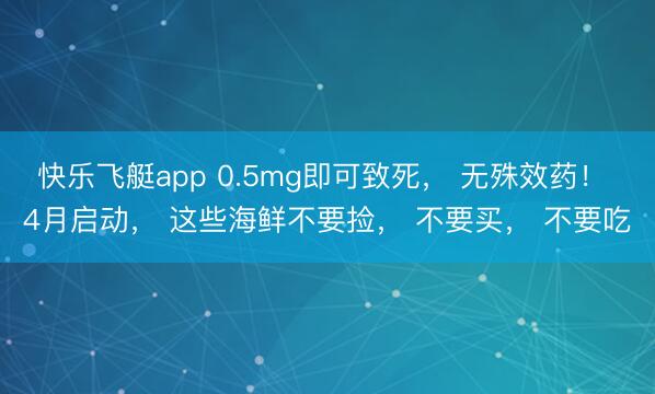 快乐飞艇app 0.5mg即可致死, 无殊效药! 4月启动, 这些海鲜不要捡, 不要买, 不要吃