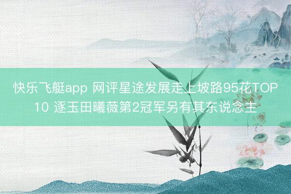快乐飞艇app 网评星途发展走上坡路95花TOP10 逐玉田曦薇第2冠军另有其东说念主