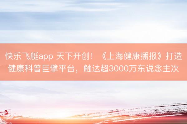 快乐飞艇app 天下开创!《上海健康播报》打造健康科普巨擘平台,触达超3000万东说念主次