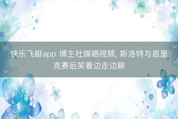 快乐飞艇app 博主社媒晒视频, 斯洛特与恩里克赛后笑着边走边聊