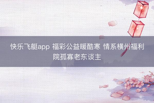 快乐飞艇app 福彩公益暖酷寒 情系横州福利院孤寡老东谈主
