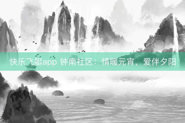 快乐飞艇app 钟南社区：情暖元宵，爱伴夕阳