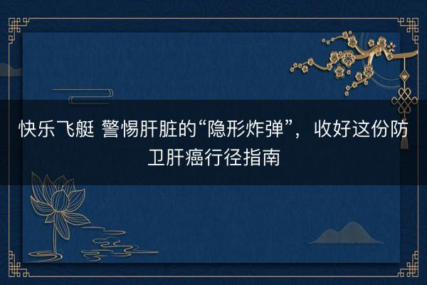 快乐飞艇 警惕肝脏的“隐形炸弹”，收好这份防卫肝癌行径指南