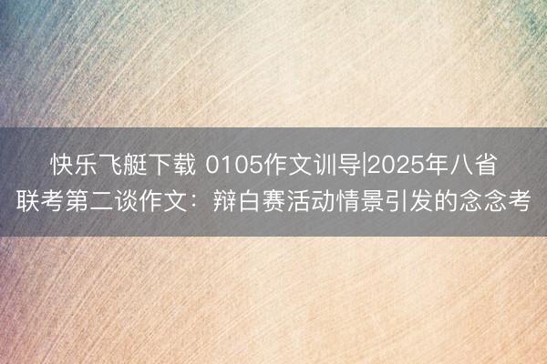 快乐飞艇下载 0105作文训导|2025年八省联考第二谈作文：辩白赛活动情景引发的念念考