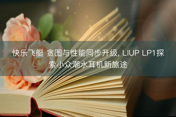 快乐飞艇 贪图与性能同步升级， LIUP LP1探索小众潮水耳机新旅途