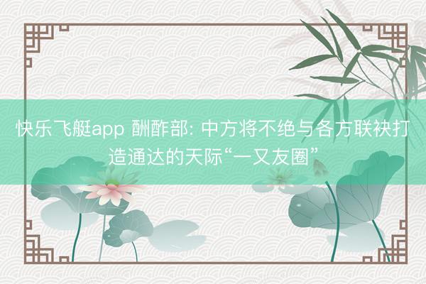 快乐飞艇app 酬酢部: 中方将不绝与各方联袂打造通达的天际“一又友圈”