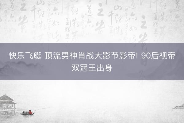 快乐飞艇 顶流男神肖战大影节影帝! 90后视帝双冠王出身