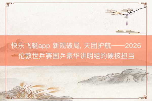 快乐飞艇app 新规破局， 天团护航——2026伦敦世乒赛国乒豪华讲明组的硬核担当