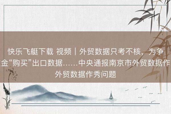 快乐飞艇下载 视频｜外贸数据只考不核，为争先进重金“购买”出口数据……中央通报南京市外贸数据作秀问题