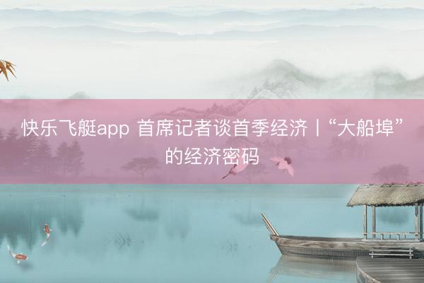 快乐飞艇app 首席记者谈首季经济丨“大船埠”的经济密码