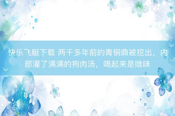 快乐飞艇下载 两千多年前的青铜鼎被挖出，内部灌了满满的狗肉汤，喝起来是啥味