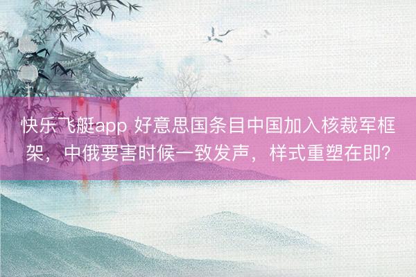 快乐飞艇app 好意思国条目中国加入核裁军框架，中俄要害时候一致发声，样式重塑在即？