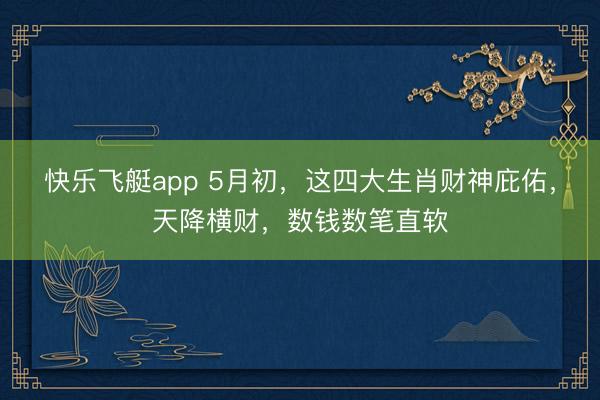 快乐飞艇app 5月初，这四大生肖财神庇佑，天降横财，数钱数笔直软