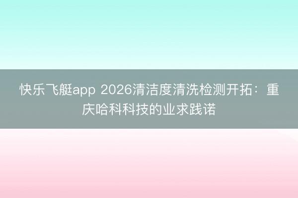 快乐飞艇app 2026清洁度清洗检测开拓：重庆哈科科技的业求践诺