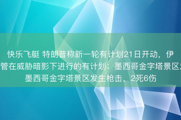 快乐飞艇 特朗普称新一轮有计划21日开动，伊朗议长复兴：不接管在威胁暗影下进行的有计划；墨西哥金字塔景区发生枪击，2死6伤