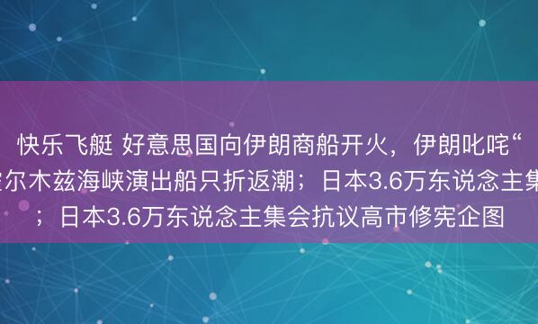 快乐飞艇 好意思国向伊朗商船开火，伊朗叱咤“海盗行径”，弥留的霍尔木兹海峡演出船只折返潮；日本3.6万东说念主集会抗议高市修宪企图