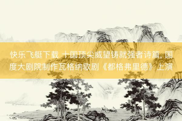 快乐飞艇下载 十国顶尖威望铸就强者诗篇, 国度大剧院制作瓦格纳歌剧《都格弗里德》上演