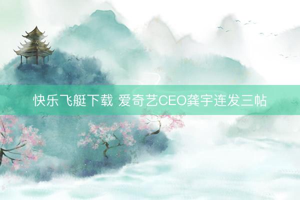 快乐飞艇下载 爱奇艺CEO龚宇连发三帖