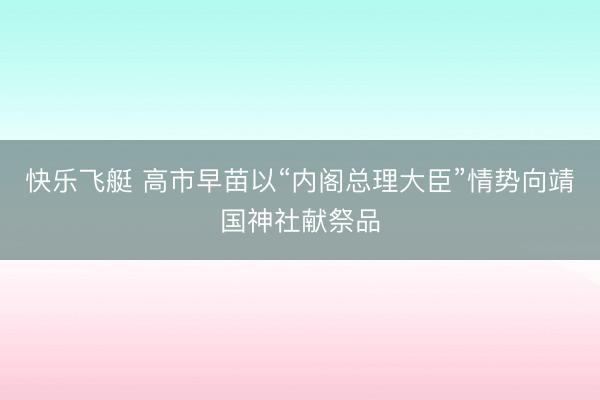 快乐飞艇 高市早苗以“内阁总理大臣”情势向靖国神社献祭品