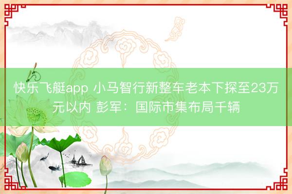 快乐飞艇app 小马智行新整车老本下探至23万元以内 彭军：国际市集布局千辆