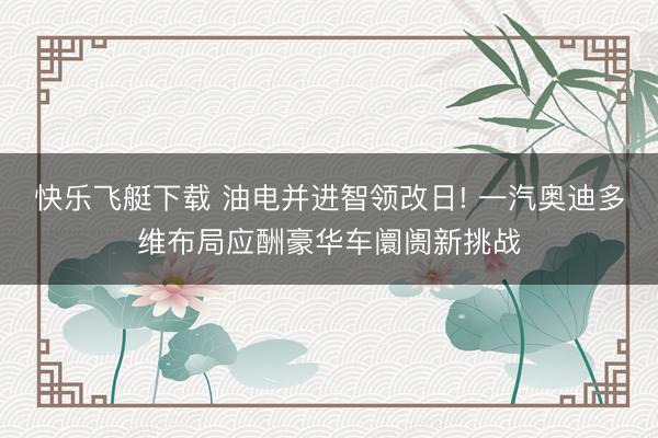 快乐飞艇下载 油电并进智领改日! 一汽奥迪多维布局应酬豪华车阛阓新挑战