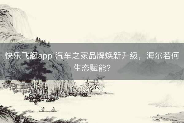 快乐飞艇app 汽车之家品牌焕新升级，海尔若何生态赋能?