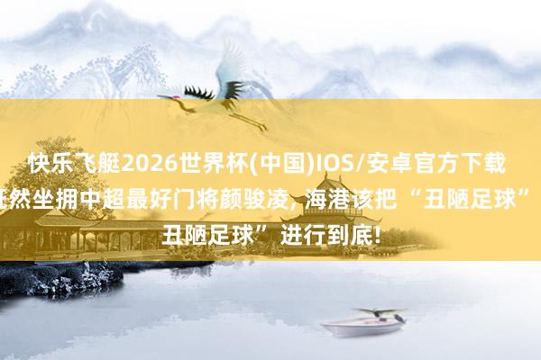 快乐飞艇2026世界杯(中国)IOS/安卓官方下载 不雅点: 既然坐拥中超最好门将颜骏凌， 海港该把 “丑陋足球” 进行到底!