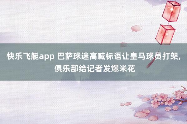 快乐飞艇app 巴萨球迷高喊标语让皇马球员打架， 俱乐部给记者发爆米花