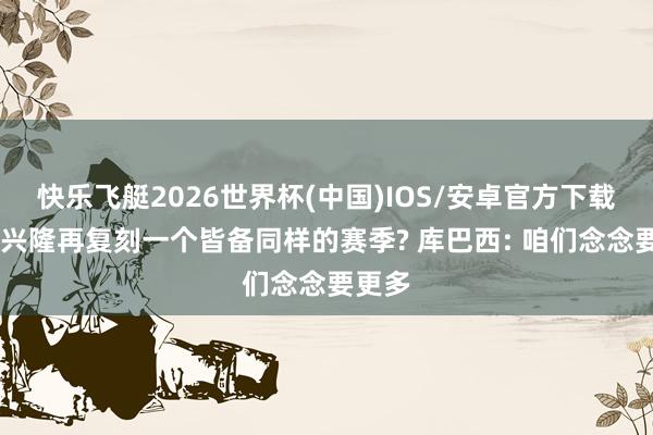 快乐飞艇2026世界杯(中国)IOS/安卓官方下载 是否兴隆再复刻一个皆备同样的赛季? 库巴西: 咱们念念要更多