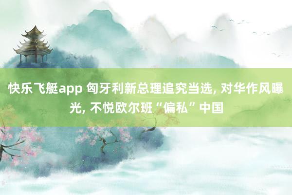 快乐飞艇app 匈牙利新总理追究当选， 对华作风曝光， 不悦欧尔班“偏私”中国