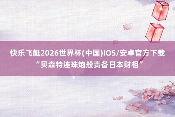 快乐飞艇2026世界杯(中国)IOS/安卓官方下载 “贝森特连珠炮般责备日本财相”