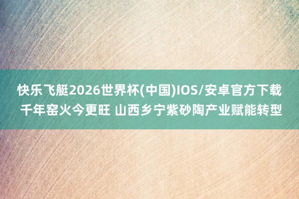 快乐飞艇2026世界杯(中国)IOS/安卓官方下载 千年窑火今更旺 山西乡宁紫砂陶产业赋能转型