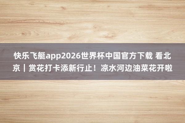 快乐飞艇app2026世界杯中国官方下载 看北京｜赏花打卡添新行止！凉水河边油菜花开啦
