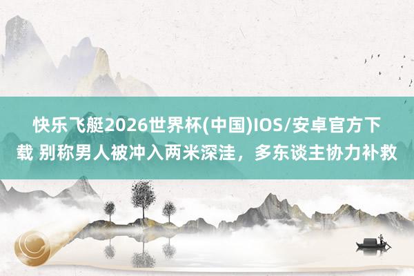 快乐飞艇2026世界杯(中国)IOS/安卓官方下载 别称男人被冲入两米深洼，多东谈主协力补救