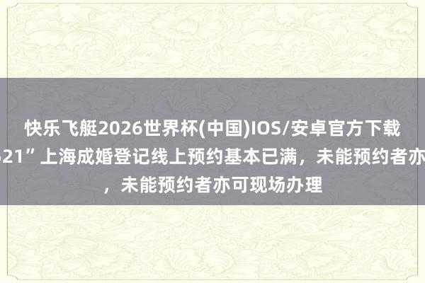 快乐飞艇2026世界杯(中国)IOS/安卓官方下载 “520”“521”上海成婚登记线上预约基本已满，未能预约者亦可现场办理