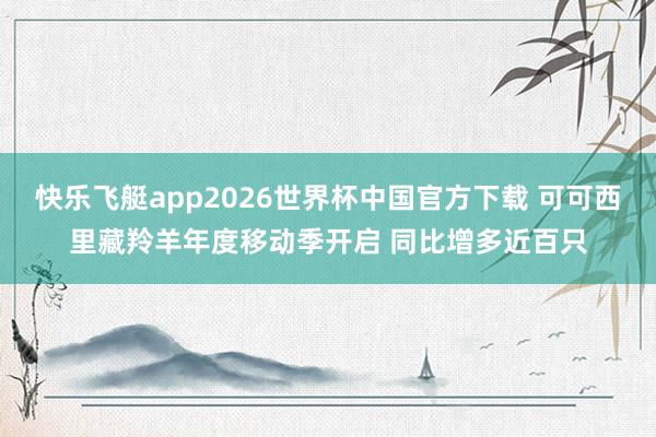 快乐飞艇app2026世界杯中国官方下载 可可西里藏羚羊年度移动季开启 同比增多近百只